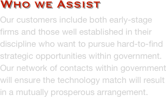 Who we Assist
Our customers include both early-stage firms and those well established in their discipline who want to pursue hard-to-find strategic opportunities within government.  Our network of contacts within government will ensure the technology match will result in a mutually prosperous arrangement. 